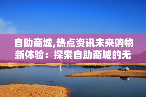 自助商城,热点资讯未来购物新体验：探索自助商城的无限可能性！